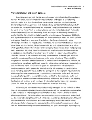 Hospitality and Tourism marketing and sales 4
                                                                          The Future of Advertising

Professional Views and Expert Opinions
         Brian Decorah is currently the GM (general manager) of the North Star Mohican Casino
Resort in Wisconsin. He has worked in the hospitality field for the past 25 years holding
positions ranging from front-line employee, departmental supervisor, mid-level manager,
director and general manager. Brian finds that advertising is critical to the hospitality industry
because we are a product of advertising and amenities. One great quote he brought up was in
the words of Ted Turner “Early to bed, early to rise, work like hell and advertise!” That quote
alone shows the importance of advertising. When working as the Advertising Manager for
another hotel he shared that they had a budget for advertising alone that was over 1,000,000.
With experience in all areas of ads from radio and television to social media and online Decorah
believes that they all serve a purpose. Brian believes that for certain industries online
advertising is important and helps business remarkably. For example the hotels in Las Vegas can
utilize online ads more so than the current casino he works for. Location plays a large role in
which type of advertisement works best for the company. His casino uses direct mail (targeted),
Radio, Newspaper, Periodical, OOH, social media, and email. Direct mail is their number one
source because majority of their clients are over 60 and are in a close radius. Although his
casino will continue to use direct mail marketing he believes that in the next year that other
hospitality companies will start to focus more on the online advertising. When asked if he
thought it was important for hotels or casinos to advertise online more than they currently are
he thought that many larger well known properties utilize online marketing very successfully to
book hotel rooms, travel, and conference space. The more amenities offered the more
opportunities there are for success. He also believes that it is important to use destination
based marketing. Decorah believes that for the gaming side of the hospitality industry to make
advertising affective you need to attract gamers with price and make profits with the add-ons
for example offer guest free room and then make a profit off of them eating the buffet and
gambling. Brian believes that the future of advertising depends on the location of the property.
Rural casinos will continue to rely heavily on direct marketing while bigger more populated
casinos and hotels will grow into the social media and interactive marketing.

        Advertising has impacted the hospitality industry in the past and will continue to in the
future. If companies do not advertise potential consumers will not know what the company has
to offer compared to other companies within the field that do advertise. Online interactive
advertising will impact the business landscape. Companies that continue to move forward and
use this newer advertising they will reach out to more potential guest and consumers. They will
increase sales more than companies who are not keeping up with current trends. Online
advertising will also help companies reach out and meet the needs of more consumers. Over
time this trend of advertising will continue to develop and grow. Technology is improving daily
 