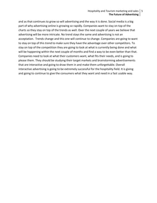 Hospitality and Tourism marketing and sales 5
                                                                           The Future of Advertising

and as that continues to grow so will advertising and the way it is done. Social media is a big
part of why advertising online is growing so rapidly. Companies want to stay on top of the
charts so they stay on top of the trends as well. Over the next couple of years we believe that
advertising will be more intricate. No trend stays the same and advertising is not an
acceptation. Trends change and this one will continue to change. Companies are going to want
to stay on top of this trend to make sure they have the advantage over other competitors. To
stay on top of the competition they are going to look at what is currently being done and what
will be happening within the next couple of months and find a way to be even better than that.
Companies need to look at what their customers want, what fits their needs, and is going to
please them. They should be studying their target markets and brainstorming advertisements
that are interactive and going to draw them in and make them unforgettable. Overall
interactive advertising is going to be extremely successful for the hospitality field. It is giving
and going to continue to give the consumers what they want and need in a fast usable way.
 