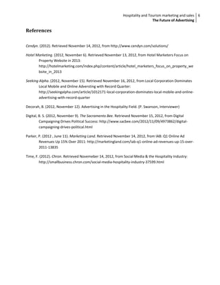 Hospitality and Tourism marketing and sales 6
                                                                              The Future of Advertising

References

Cendyn. (2012). Retrieved November 14, 2012, from http://www.cendyn.com/solutions/

Hotel Marketing. (2012, November 6). Retrieved November 13, 2012, from Hotel Marketers Focus on
       Property Website in 2013:
       http://hotelmarketing.com/index.php/content/article/hotel_marketers_focus_on_property_we
       bsite_in_2013

Seeking Alpha. (2012, November 15). Retrieved November 16, 2012, from Local Corporation Dominates
        Local Mobile and Online Adversting with Record Quarter:
        http://seekingalpha.com/article/1012171-local-corporation-dominates-local-mobile-and-online-
        advertising-with-record-quarter

Decorah, B. (2012, November 12). Advertising in the Hospitality Field. (P. Swanson, Interviewer)

Digital, B. S. (2012, November 9). The Sacramento Bee. Retrieved November 15, 2012, from Digital
         Campaigning Drives Political Success: http://www.sacbee.com/2012/11/09/4973862/digital-
         campaigning-drives-political.html

Parker, P. (2012 , June 11). Marketing Land. Retrieved November 14, 2012, from IAB: Q1 Online Ad
        Revenues Up 15% Over 2011: http://marketingland.com/iab-q1-online-ad-revenues-up-15-over-
        2011-13835

Time, F. (2012). Chron. Retrieved Novemeber 14, 2012, from Social Media & the Hospitality Industry:
        http://smallbusiness.chron.com/social-media-hospitality-industry-37599.html
 