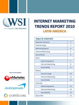TABLE OF CONTENTS
                            Executive Summary               2
                            Internet Usage                  3
                            Advertising Spend               4
                            Internet Advertising            5
                            Social Media                    6
                            Brazil
                                     Advertising Spend      7
                                     Internet Advertising   8
                                     Social Media           9
                            Mexico
Source of all statistics:
                                     Internet Usage         10
                                     Internet Advertising   11
                                     Social Media           12
                            Colombia
                                     Advertising Spend      13
                                     Internet Advertising   14
                                     Social Media           15
                            About WSI                       16
 
