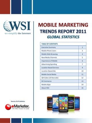TABLE OF CONTENTS
                            Executive Summary         2
                            Mobile Phone Users        3
                            Mobile Web Browsing       4
                            New Media Channels        5
                            Importance of Mobile      6
                            Advertising Spending      7
                            Location-Based Services   9
                            Location-Based Ads        10
                            Mobile Social Media       11
                            QR Codes (2D Barcode)     12
                            M-Commerce                13
                            Mobile Apps               14
                            About WSI                 16




Source of all statistics:
 