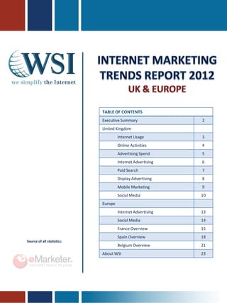 TABLE OF CONTENTS
                            Executive Summary               2
                            United Kingdom
                                     Internet Usage         3
                                     Online Activities      4
                                     Advertising Spend      5
                                     Internet Advertising   6
                                     Paid Search            7
                                     Display Advertising    8
                                     Mobile Marketing       9
                                     Social Media           10
                            Europe
                                     Internet Advertising   13
                                     Social Media           14
                                     France Overview        15
                                     Spain Overview         18
Source of all statistics:
                                     Belgium Overview       21
                            About WSI                       23
 