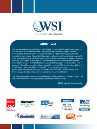 ABOUT WSI
WSI leads the global Internet industry offering best of breed digital marketing solutions to
suit the needs of multiple industries. The company has the world’s largest Internet
Consultants’ network across 80 countries with its head office in Toronto, Canada. WSI
Consultants have helped thousands of businesses realize their online marketing potential. By
using innovative Internet technologies and advanced digital marketing strategies, businesses
can have a WSI Digital Marketing Plan tailored to their individual needs to elevate their
Internet presence and profitability to new levels. With the support and cooperation of its
customers, franchise network, employees, suppliers and charitable organizations, WSI aims
to help make child poverty history through its global outreach program
(www.makechildpovertyhistory.org). For more information about WSI’s offerings and
business opportunities, please visit our website at www.wsiworld.com.

The information herein is the property of Research and Management Corporate (RAM). Each
WSI franchise office is an independently owned and operated business.

                                                          ©2011 RAM. All rights reserved.
 