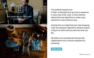 The perfectly dressed man
A ‘lewk’ is described as a guy who is awesome
in every way. Enter Lewk, a mens clothing
startup that uses algorithms to make a guy
awesome in every (fashion) way.
Coming from an insight that men hate shopping,
Lewk has designed ‘algorithmic decision engine’
to figure out what suits you best and what you
like.
All clothes are manufactured inhouse with
collaborations from unknown designers for
exclusivity.
Source: TechCrunch
READ MORE
 