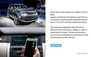 Never leave home without your wallet or phone
again
Jaguar Land Rover has teamed up with Tile Inc.
to include an app that tracks essential personal
items in the 2017 Land Rover Discovery Sport.
Tile produces small plastic fobs that can be
affixed to items, like keys or wallets, in order to
locate them if missing. “Drivers will be able to
set up a list of essential items and check it every
time they get into their vehicles.”
Source: TechCrunch
READ MORE
 