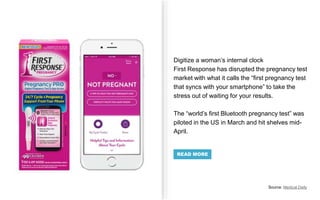 Digitize a woman’s internal clock
First Response has disrupted the pregnancy test
market with what it calls the “first pregnancy test
that syncs with your smartphone” to take the
stress out of waiting for your results.
The “world’s first Bluetooth pregnancy test” was
piloted in the US in March and hit shelves mid-
April.
Source: Medical Daily
READ MORE
 