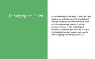 Consumers keep finding ways to avoid ads, and
retailers are making it harder for brands to get
displays into stores. But marketers have much
more control over one medium: their own
packages. Thanks to new technological
advances, those packages are likely to morph
into digital devices that can serve as hubs for
marketing programs in the years ahead.
Packaging the future.
 