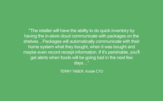 "The retailer will have the ability to do quick inventory by
having the in-store cloud communicate with packages on the
shelves…Packages will automatically communicate with their
home system what they bought, when it was bought and
maybe even record receipt information. If it's perishable, you'll
get alerts when foods will be going bad in the next few
days…”
TERRY TABER, Kodak CTO
 