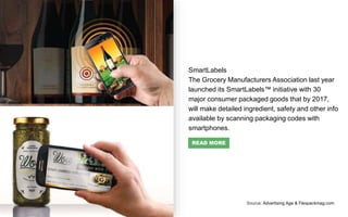 SmartLabels
The Grocery Manufacturers Association last year
launched its SmartLabels™ initiative with 30
major consumer packaged goods that by 2017,
will make detailed ingredient, safety and other info
available by scanning packaging codes with
smartphones.
Source: Advertising Age & Flexpackmag.com
READ MORE
 