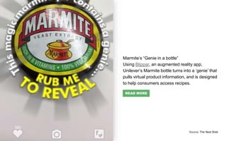 Marmite’s “Genie in a bottle”
Using Blippar, an augmented reality app,
Unilever’s Marmite bottle turns into a ‘genie’ that
pulls virtual product information, and is designed
to help consumers access recipes.
Source: The Next Web
READ MORE
 