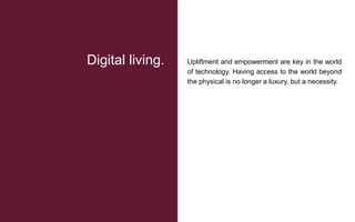 Upliftment and empowerment are key in the world
of technology. Having access to the world beyond
the physical is no longer a luxury, but a necessity.
Digital living.
 