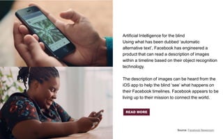 Artificial Intelligence for the blind
Using what has been dubbed ‘automatic
alternative text’, Facebook has engineered a
product that can read a description of images
within a timeline based on their object recognition
technology.
The description of images can be heard from the
iOS app to help the blind ‘see’ what happens on
their Facebook timelines. Facebook appears to be
living up to their mission to connect the world.
Source: Facebook Newsroom
READ MORE
 