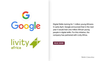 Digital Skills training for 1 million young Africans
In early April, Google announced that in the next
year it would train one million African young
people in digital skills. For this initiative, the
company has partnered with Livity Africa.
Source: IT News Africa
READ MORE
 
