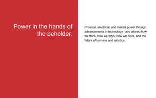 Physical, electrical, and mental power through
advancements in technology have altered how
we think, how we work, how we drive, and the
future of humans and robotics.
Power in the hands of
the beholder.
 