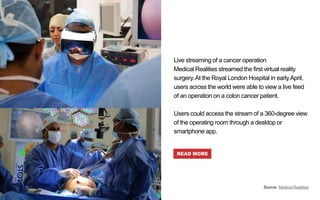 Live streaming of a cancer operation
Medical Realities streamed the first virtual reality
surgery.At the Royal London Hospital in earlyApril,
users across the world were able to view a live feed
of an operation on a colon cancer patient.
Users could access the stream of a 360-degree view
of the operating room through a desktop or
smartphone app.
READ MORE
Source: Medical Realities
 
