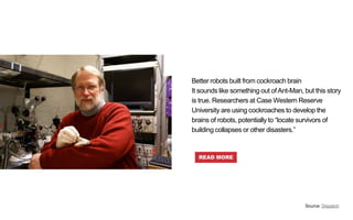 Better robots built from cockroach brain
It sounds like something out ofAnt-Man, but this story
is true. Researchers at Case Western Reserve
University are using cockroaches to develop the
brains of robots, potentially to “locate survivors of
building collapses or other disasters.”
Source: Dispatch
READ MORE
 