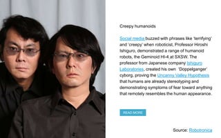 Creepy humanoids
Social media buzzed with phrases like ‘terrifying’
and ‘creepy’ when roboticist, Professor Hiroshi
Ishigu...