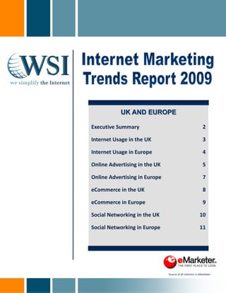 UK AND EUROPE

Executive Summary                                             2

Internet Usage in the UK                                      3

Internet Usage in Europe                                      4

Online Advertising in the UK                                  5 

Online Advertising in Europe                                  7 

eCommerce in the UK                                           8 

eCommerce in Europe                                           9 

Social Networking in the UK                                 10 

Social Networking in Europe                                 11 

                                                                  




                                Source of all statistics is eMarketer. 
 