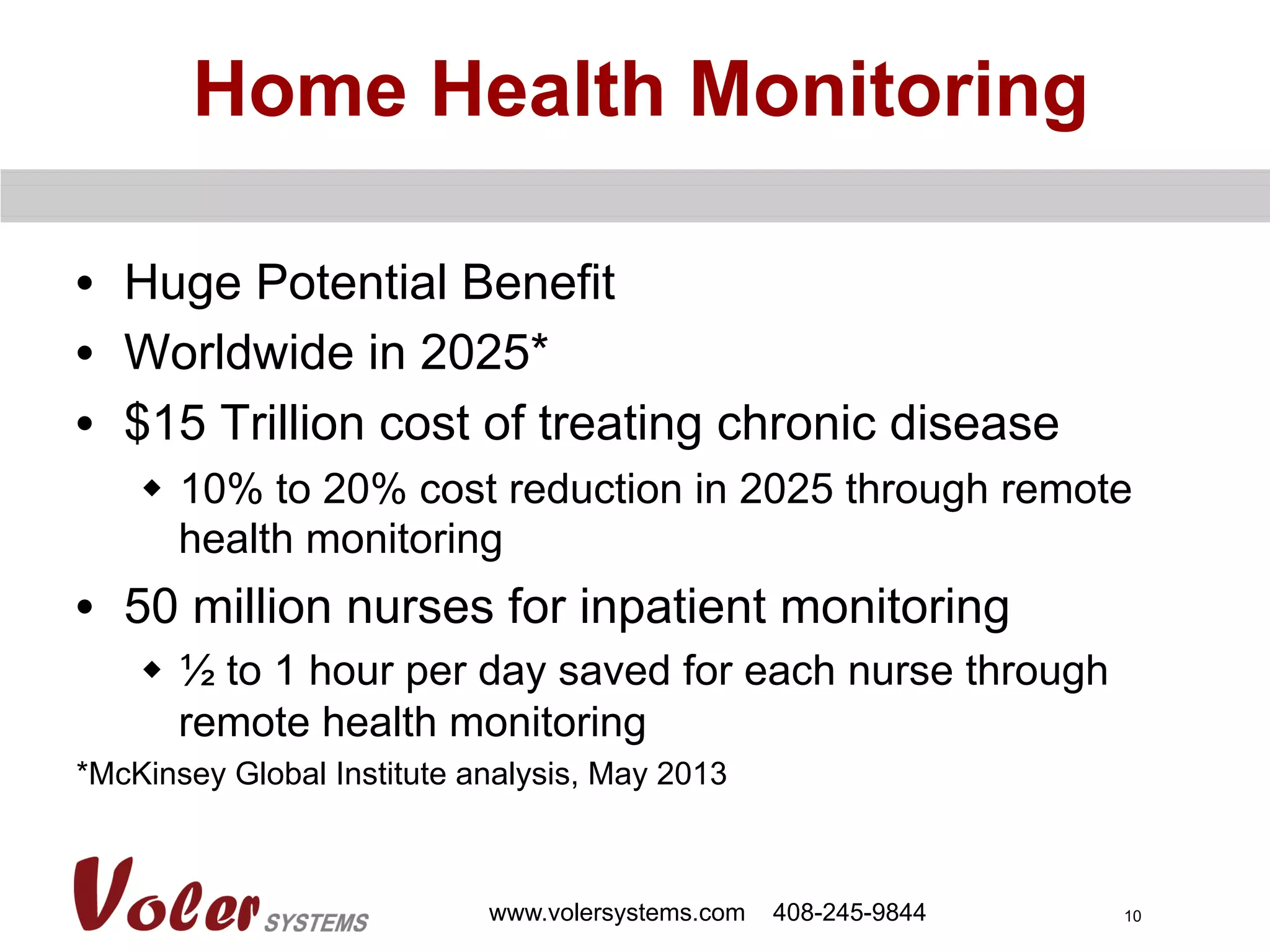 10
Home Health Monitoring
•  Huge Potential Benefit
•  Worldwide in 2025*
•  $15 Trillion cost of treating chronic disease
w  10% to 20% cost reduction in 2025 through remote
health monitoring
•  50 million nurses for inpatient monitoring
w  ½ to 1 hour per day saved for each nurse through
remote health monitoring
*McKinsey Global Institute analysis, May 2013
www.volersystems.com 408-245-9844
 