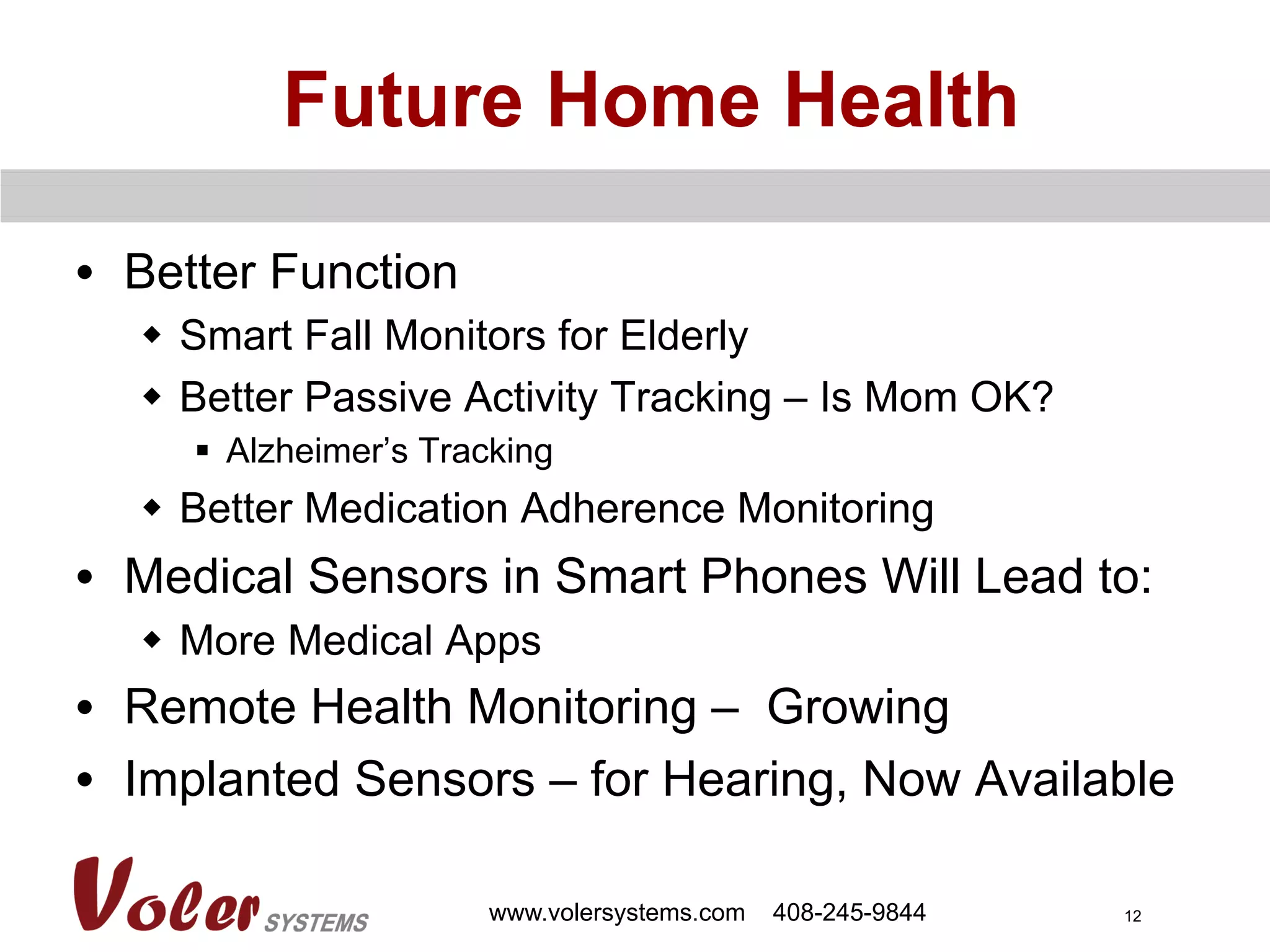 12
Future Home Health
•  Better Function
w  Smart Fall Monitors for Elderly
w  Better Passive Activity Tracking – Is Mom OK?
§  Alzheimer’s Tracking
w  Better Medication Adherence Monitoring
•  Medical Sensors in Smart Phones Will Lead to:
w  More Medical Apps
•  Remote Health Monitoring – Growing
•  Implanted Sensors – for Hearing, Now Available
www.volersystems.com 408-245-9844
 