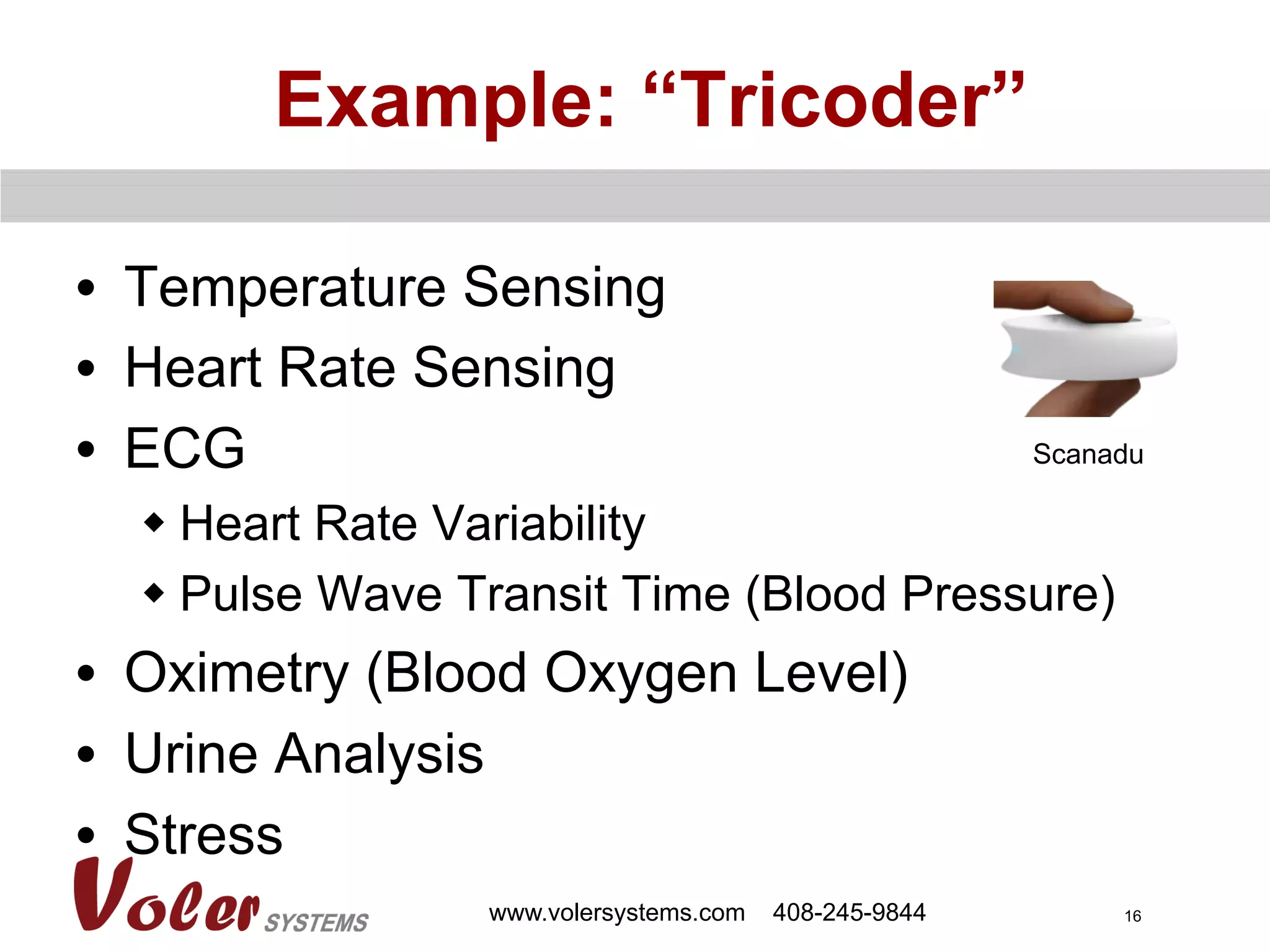 16
Example: “Tricoder”
•  Temperature Sensing
•  Heart Rate Sensing
•  ECG
w Heart Rate Variability
w Pulse Wave Transit Time (Blood Pressure)
•  Oximetry (Blood Oxygen Level)
•  Urine Analysis
•  Stress
www.volersystems.com 408-245-9844
Scanadu
 