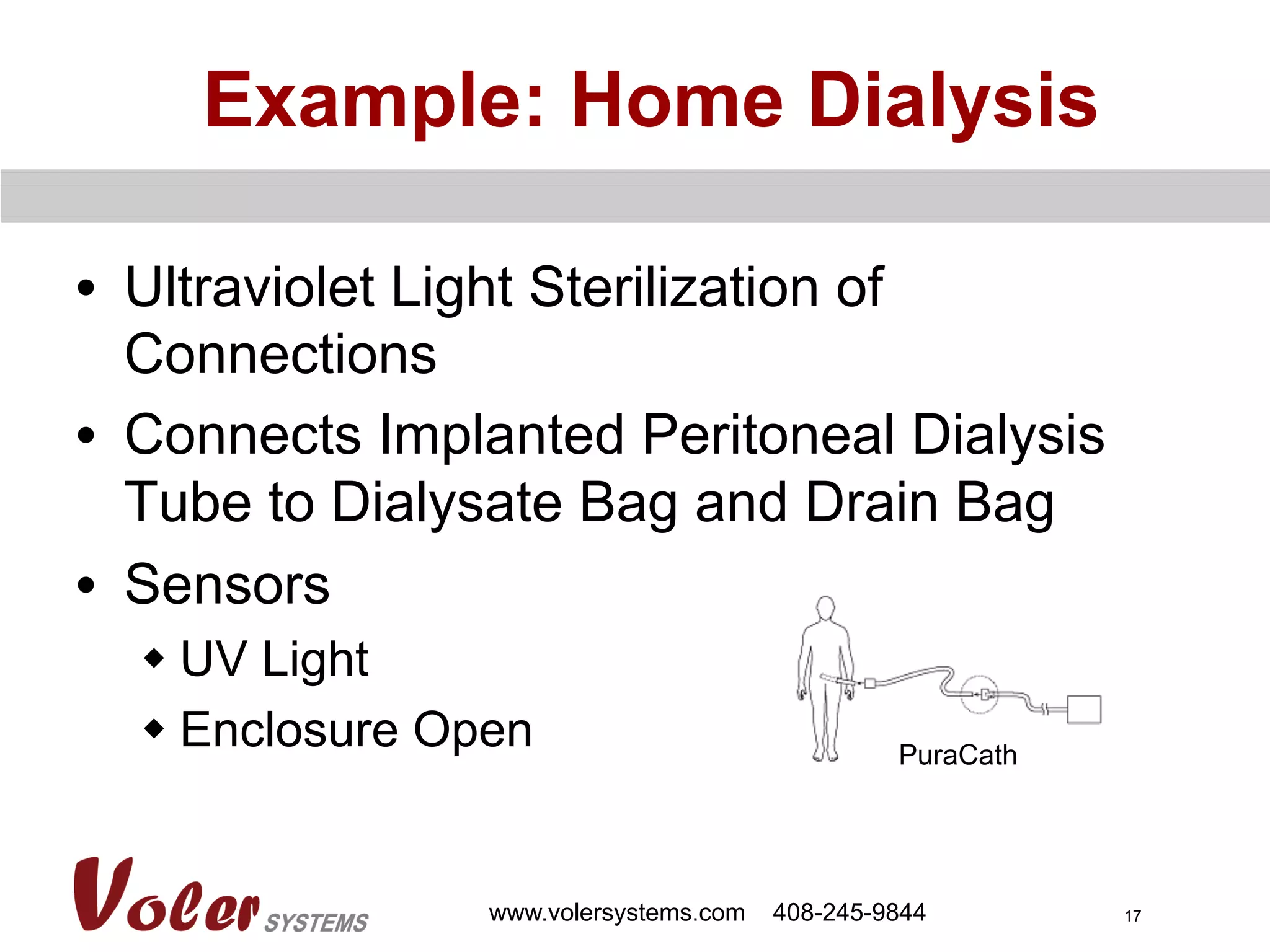 17
Example: Home Dialysis
•  Ultraviolet Light Sterilization of
Connections
•  Connects Implanted Peritoneal Dialysis
Tube to Dialysate Bag and Drain Bag
•  Sensors
w UV Light
w Enclosure Open
www.volersystems.com 408-245-9844
PuraCath
 