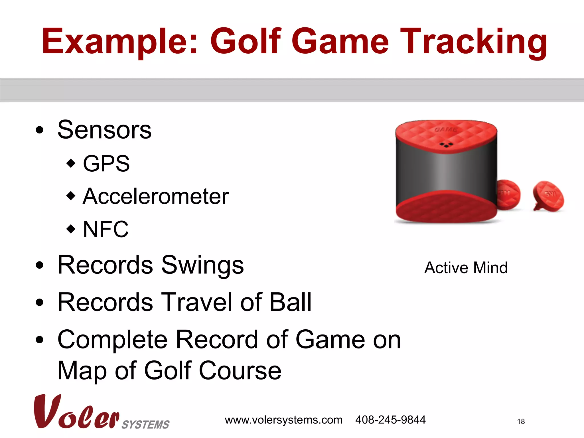 18
Example: Golf Game Tracking
•  Sensors
w GPS
w Accelerometer
w NFC
•  Records Swings
•  Records Travel of Ball
•  Complete Record of Game on
Map of Golf Course
www.volersystems.com 408-245-9844
Active Mind
 