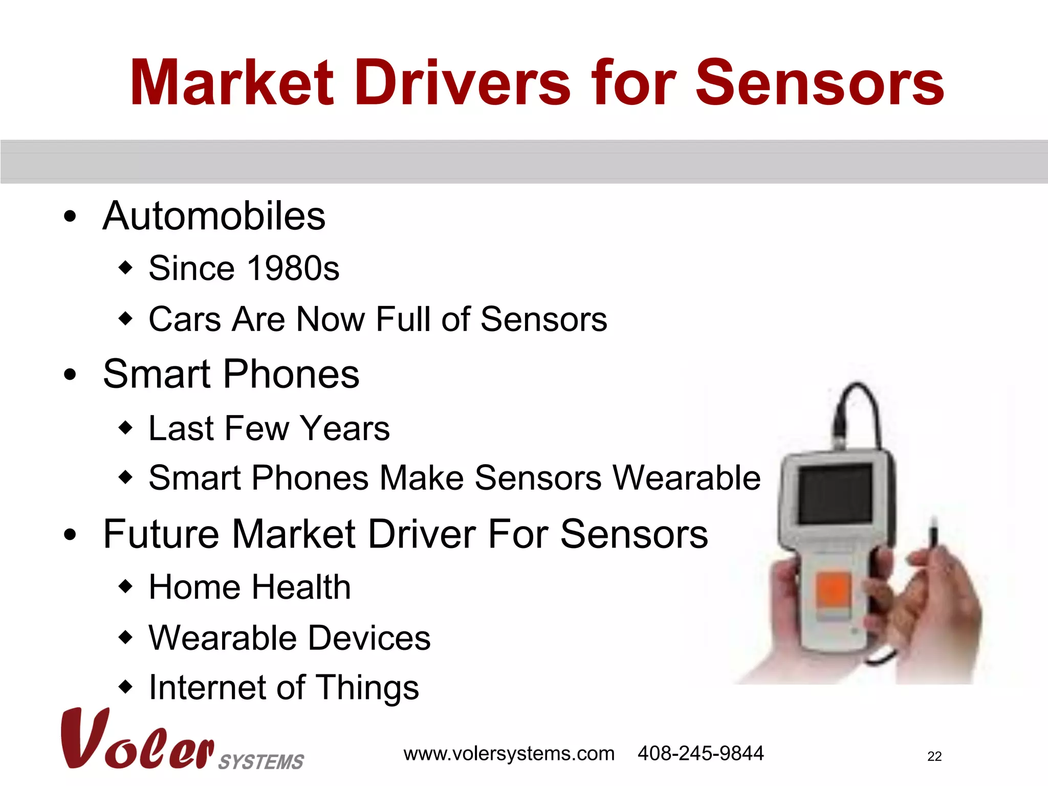 22
•  Automobiles
w  Since 1980s
w  Cars Are Now Full of Sensors
•  Smart Phones
w  Last Few Years
w  Smart Phones Make Sensors Wearable
•  Future Market Driver For Sensors
w  Home Health
w  Wearable Devices
w  Internet of Things
Market Drivers for Sensors
www.volersystems.com 408-245-9844
 