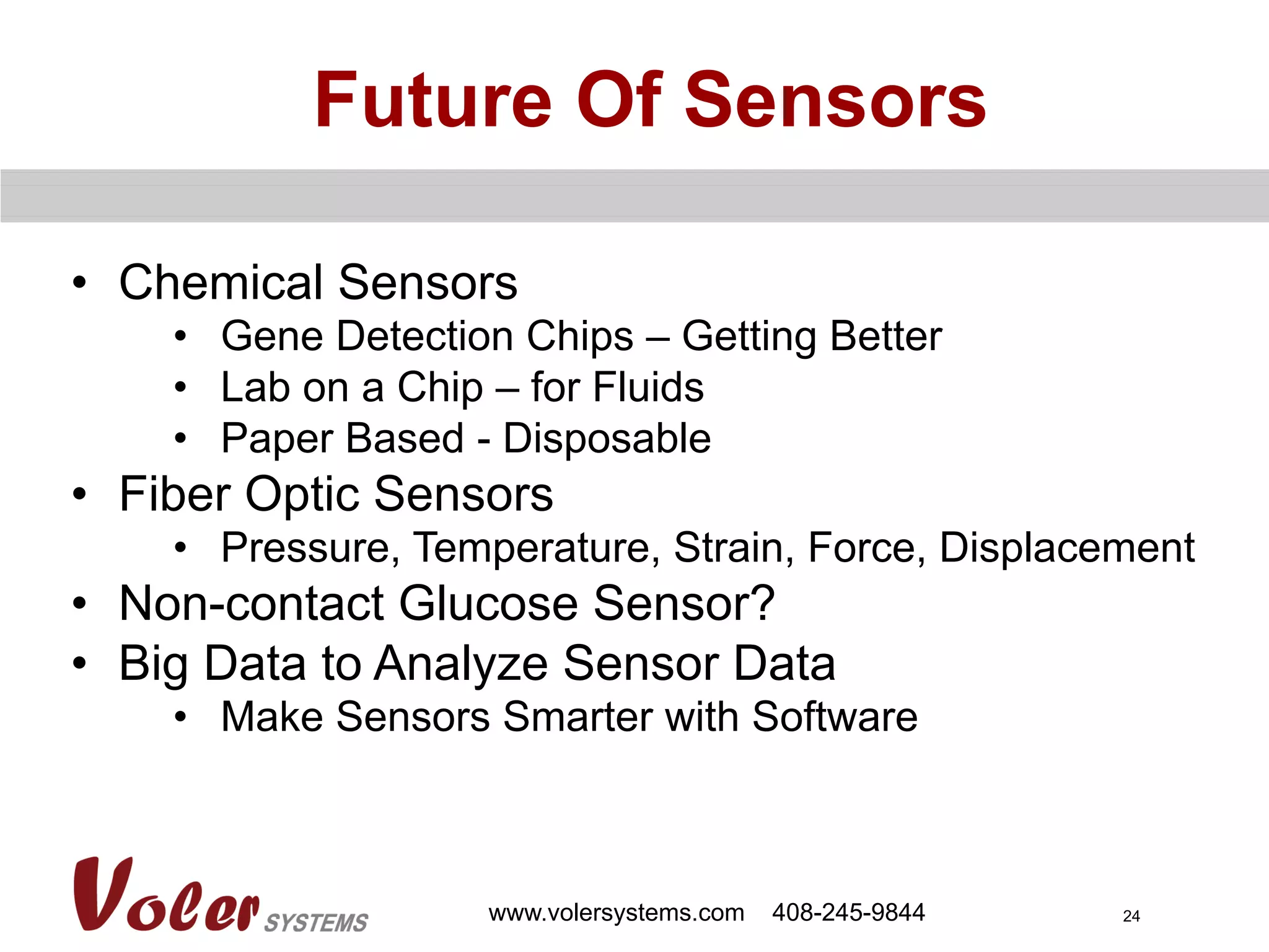 24
Future Of Sensors
www.volersystems.com 408-245-9844
•  Chemical Sensors
•  Gene Detection Chips – Getting Better
•  Lab on a Chip – for Fluids
•  Paper Based - Disposable
•  Fiber Optic Sensors
•  Pressure, Temperature, Strain, Force, Displacement
•  Non-contact Glucose Sensor?
•  Big Data to Analyze Sensor Data
•  Make Sensors Smarter with Software
 
