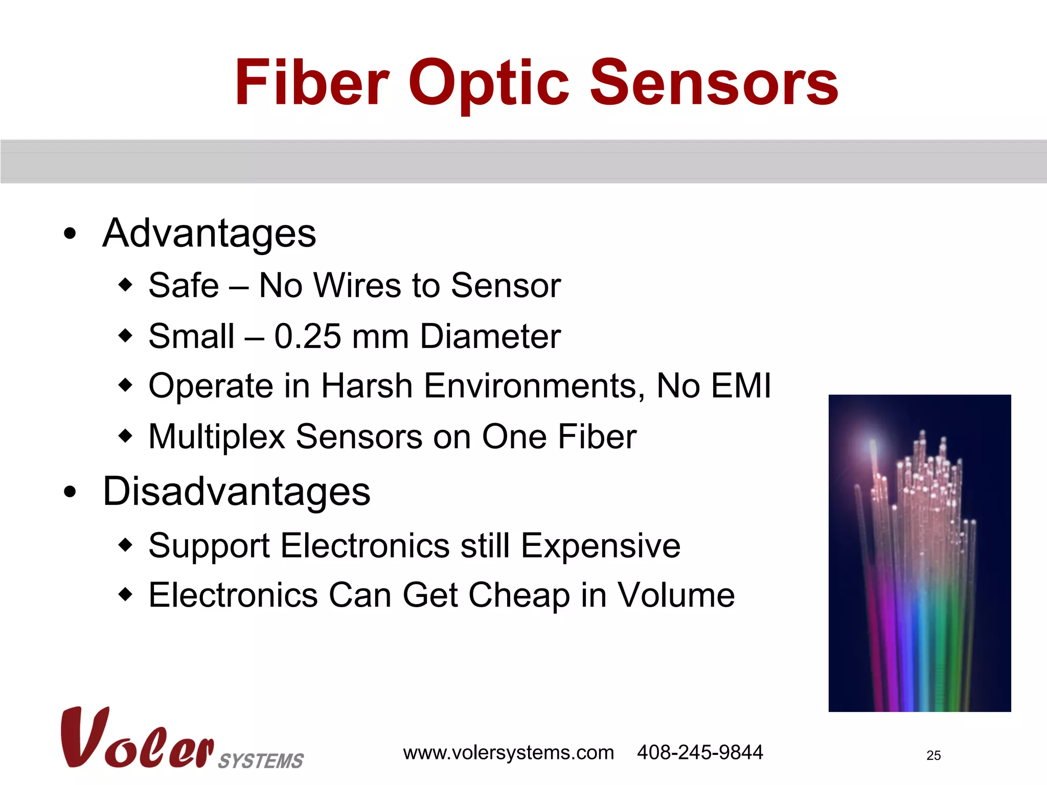 25
Fiber Optic Sensors
•  Advantages
w  Safe – No Wires to Sensor
w  Small – 0.25 mm Diameter
w  Operate in Harsh Environments, No EMI
w  Multiplex Sensors on One Fiber
•  Disadvantages
w  Support Electronics still Expensive
w  Electronics Can Get Cheap in Volume
www.volersystems.com 408-245-9844
 
