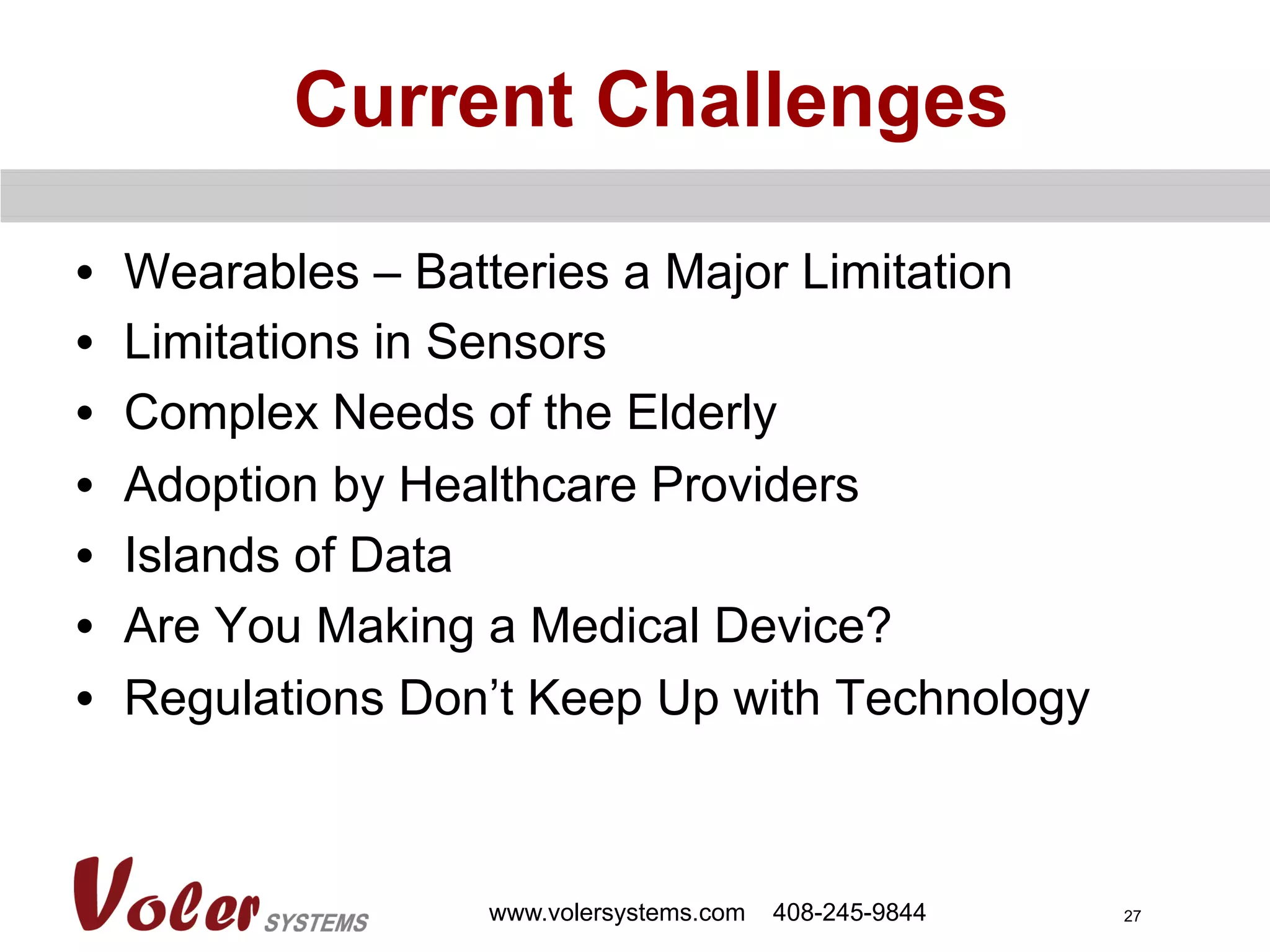 27
Current Challenges
•  Wearables – Batteries a Major Limitation
•  Limitations in Sensors
•  Complex Needs of the Elderly
•  Adoption by Healthcare Providers
•  Islands of Data
•  Are You Making a Medical Device?
•  Regulations Don’t Keep Up with Technology
www.volersystems.com 408-245-9844
 