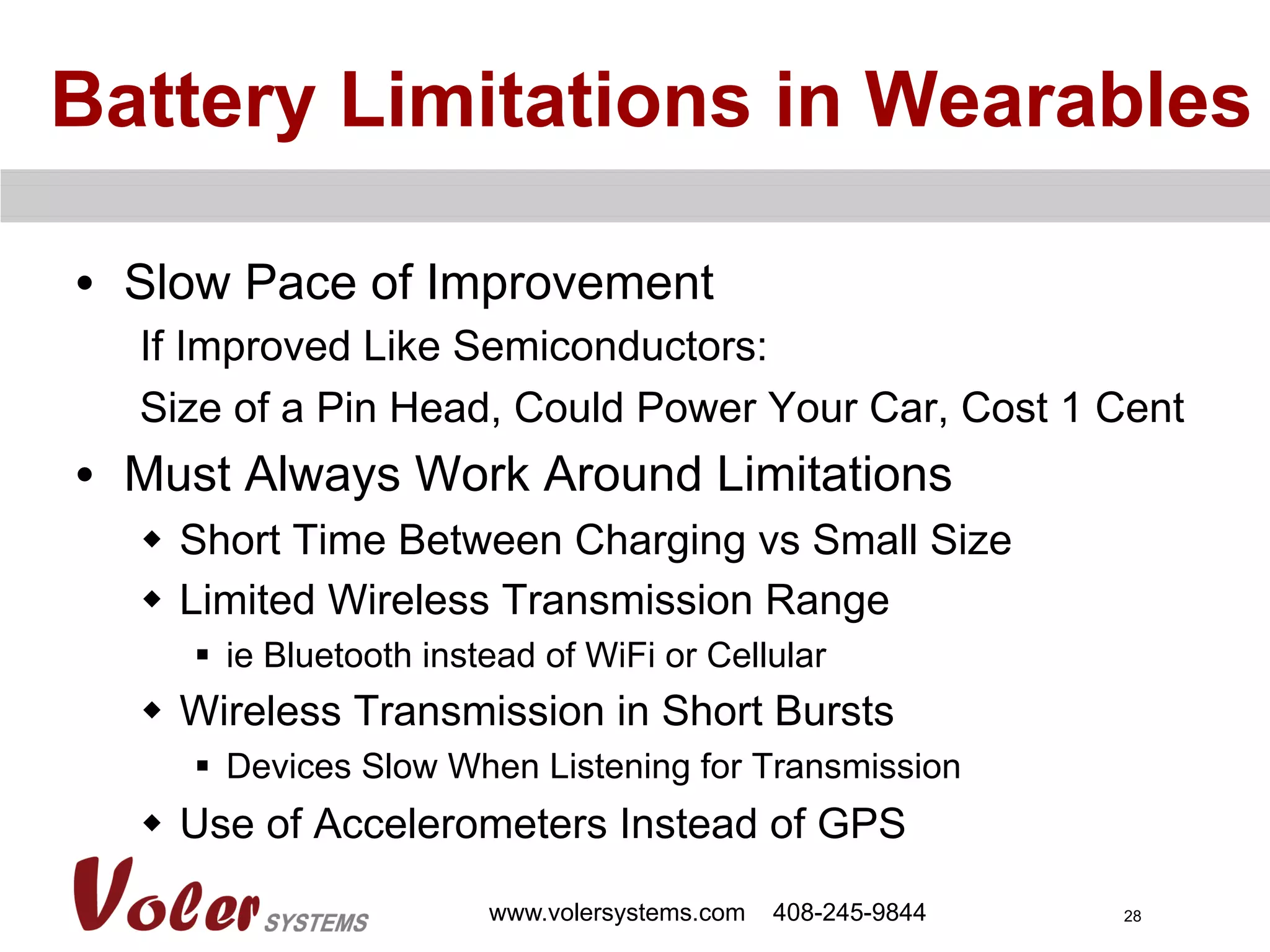 28
Battery Limitations in Wearables
•  Slow Pace of Improvement
If Improved Like Semiconductors:
Size of a Pin Head, Could Power Your Car, Cost 1 Cent
•  Must Always Work Around Limitations
w  Short Time Between Charging vs Small Size
w  Limited Wireless Transmission Range
§  ie Bluetooth instead of WiFi or Cellular
w  Wireless Transmission in Short Bursts
§  Devices Slow When Listening for Transmission
w  Use of Accelerometers Instead of GPS
www.volersystems.com 408-245-9844
 