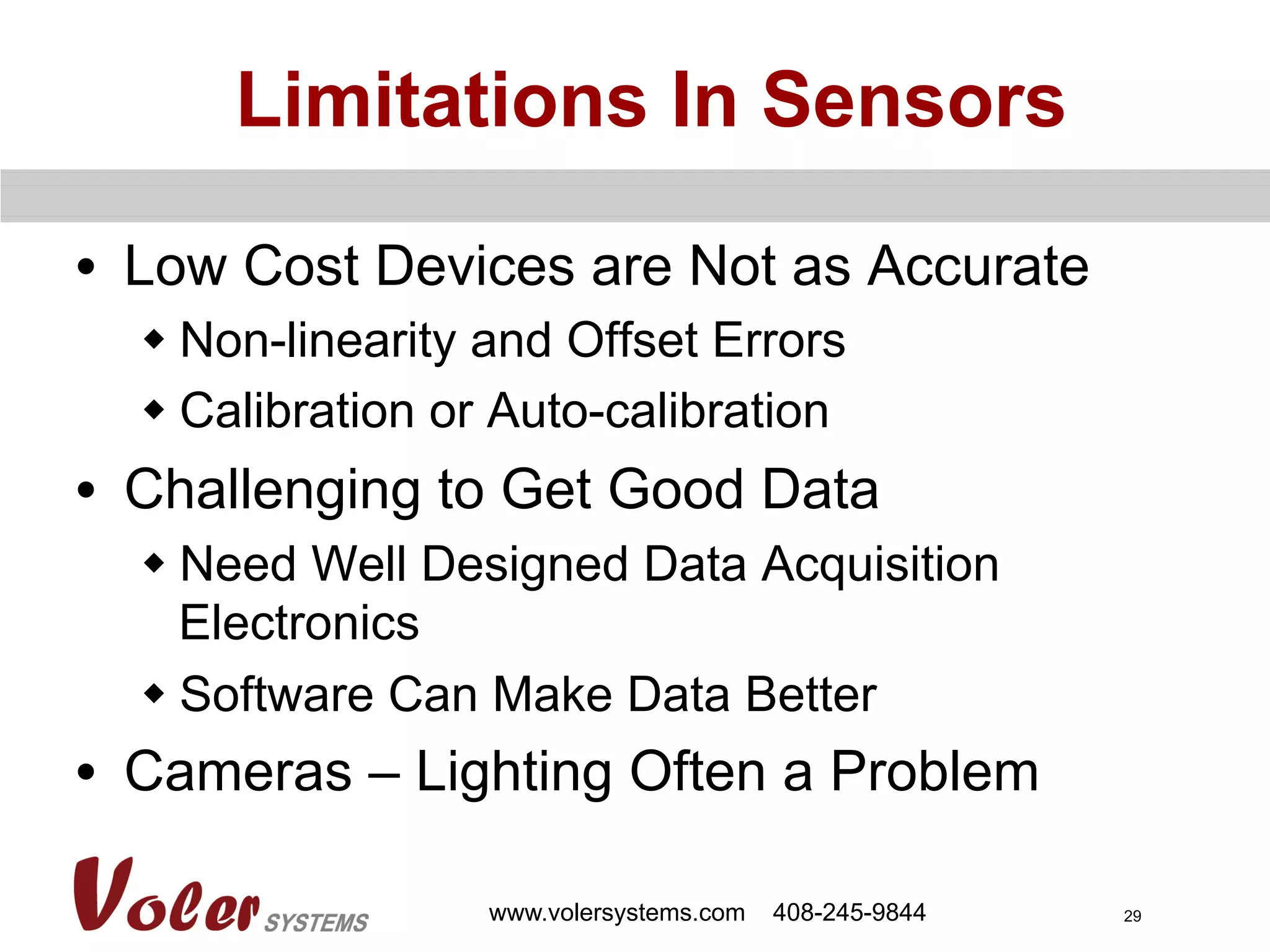 29
Limitations In Sensors
•  Low Cost Devices are Not as Accurate
w Non-linearity and Offset Errors
w Calibration or Auto-calibration
•  Challenging to Get Good Data
w Need Well Designed Data Acquisition
Electronics
w Software Can Make Data Better
•  Cameras – Lighting Often a Problem
www.volersystems.com 408-245-9844
 