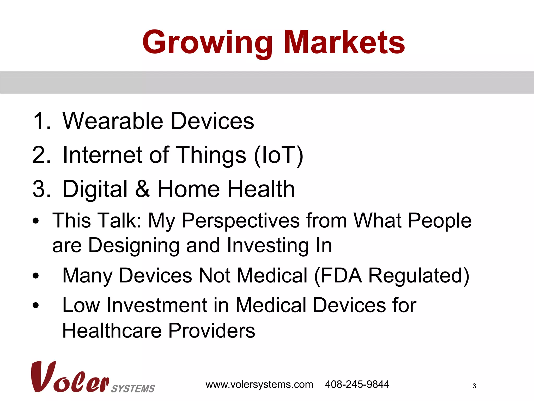 3
Growing Markets
1.  Wearable Devices
2.  Internet of Things (IoT)
3.  Digital & Home Health
•  This Talk: My Perspectives from What People
are Designing and Investing In
•  Many Devices Not Medical (FDA Regulated)
•  Low Investment in Medical Devices for
Healthcare Providers
www.volersystems.com 408-245-9844
 