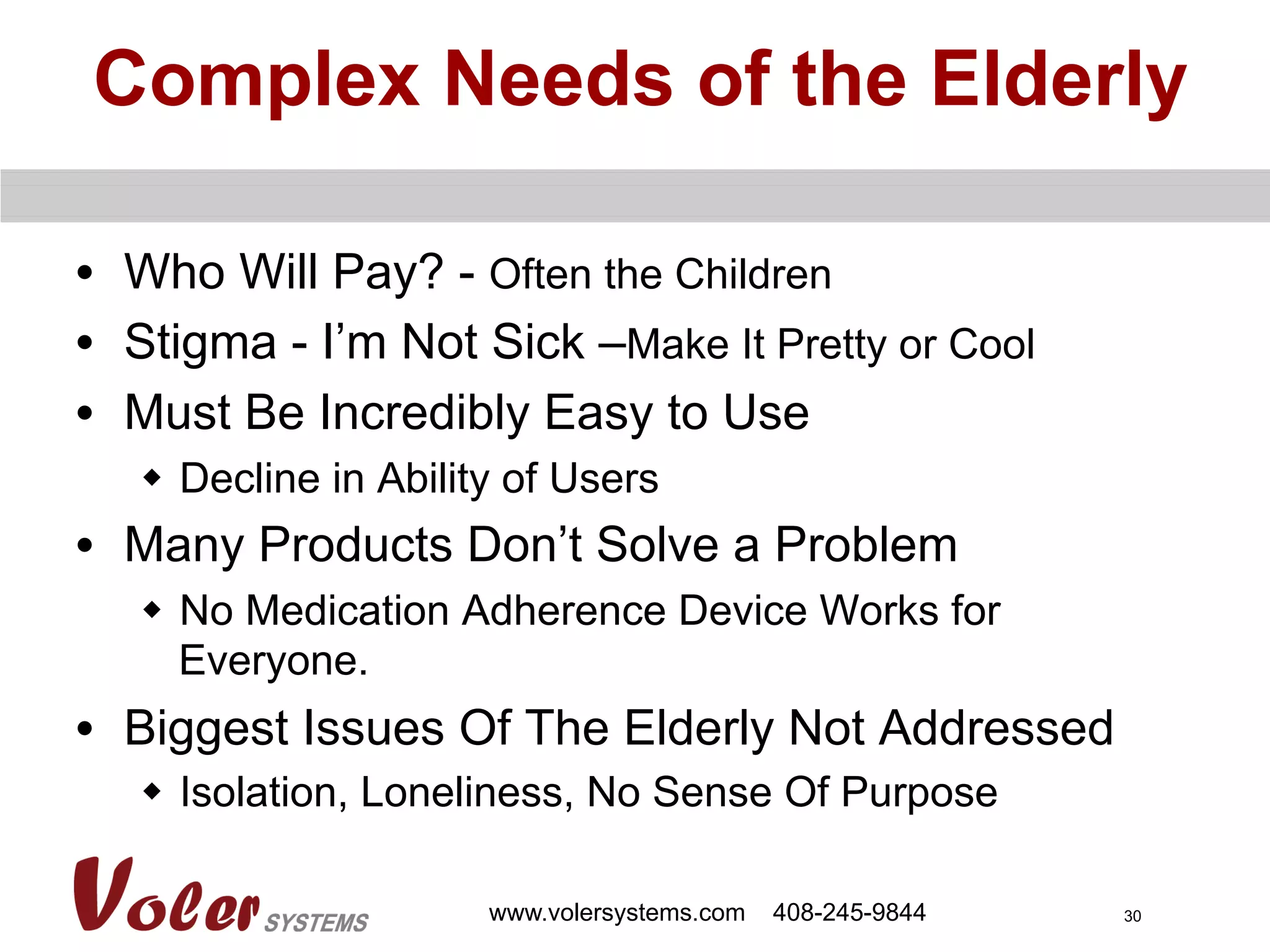 30
Complex Needs of the Elderly
•  Who Will Pay? - Often the Children
•  Stigma - I’m Not Sick –Make It Pretty or Cool
•  Must Be Incredibly Easy to Use
w  Decline in Ability of Users
•  Many Products Don’t Solve a Problem
w  No Medication Adherence Device Works for
Everyone.
•  Biggest Issues Of The Elderly Not Addressed
w  Isolation, Loneliness, No Sense Of Purpose
www.volersystems.com 408-245-9844
 