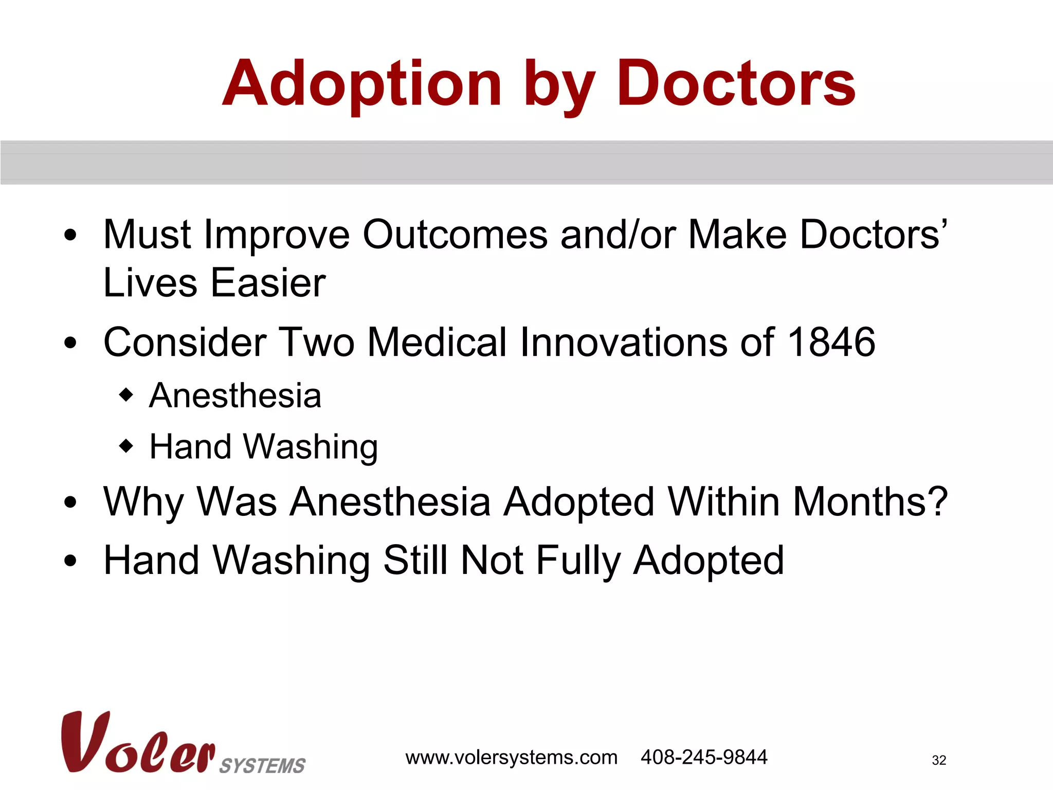 32
Adoption by Doctors
•  Must Improve Outcomes and/or Make Doctors’
Lives Easier
•  Consider Two Medical Innovations of 1846
w  Anesthesia
w  Hand Washing
•  Why Was Anesthesia Adopted Within Months?
•  Hand Washing Still Not Fully Adopted
www.volersystems.com 408-245-9844
 