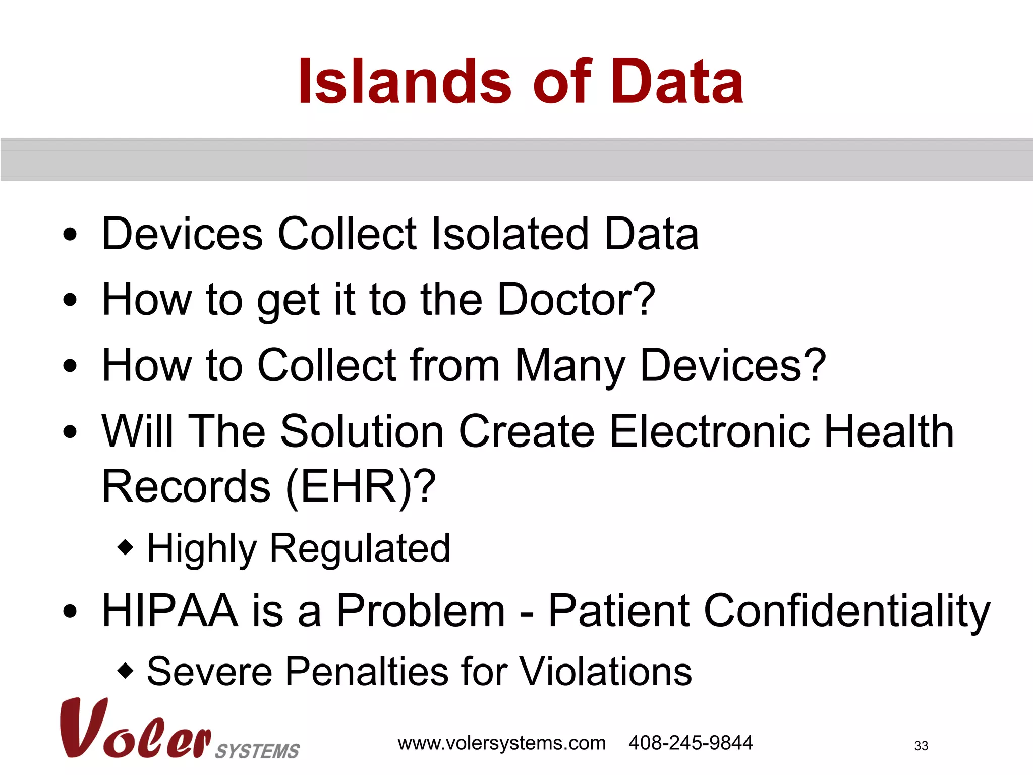 33
Islands of Data
•  Devices Collect Isolated Data
•  How to get it to the Doctor?
•  How to Collect from Many Devices?
•  Will The Solution Create Electronic Health
Records (EHR)?
w Highly Regulated
•  HIPAA is a Problem - Patient Confidentiality
w Severe Penalties for Violations
www.volersystems.com 408-245-9844
 