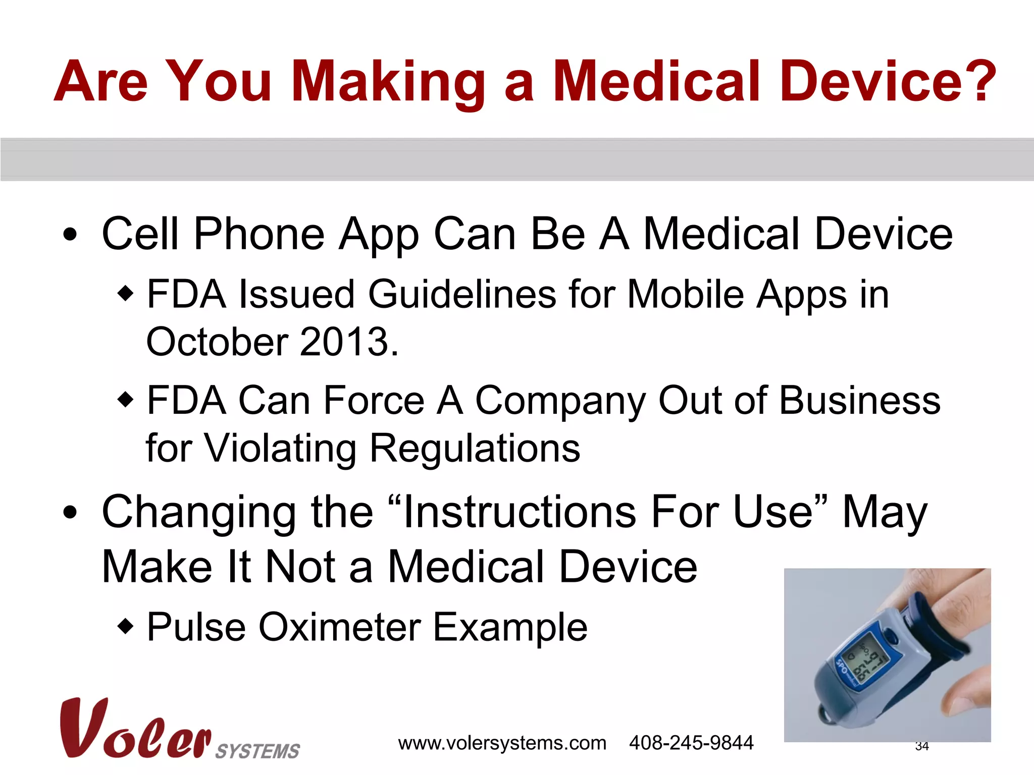 34
Are You Making a Medical Device?
•  Cell Phone App Can Be A Medical Device
w FDA Issued Guidelines for Mobile Apps in
October 2013.
w FDA Can Force A Company Out of Business
for Violating Regulations
•  Changing the “Instructions For Use” May
Make It Not a Medical Device
w Pulse Oximeter Example
www.volersystems.com 408-245-9844
 