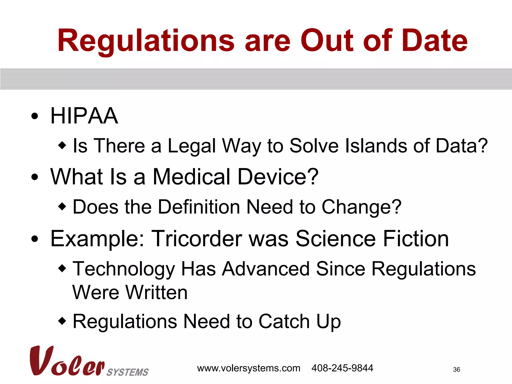 36
Regulations are Out of Date
•  HIPAA
w Is There a Legal Way to Solve Islands of Data?
•  What Is a Medical Device?
w Does the Definition Need to Change?
•  Example: Tricorder was Science Fiction
w Technology Has Advanced Since Regulations
Were Written
w Regulations Need to Catch Up
www.volersystems.com 408-245-9844
 