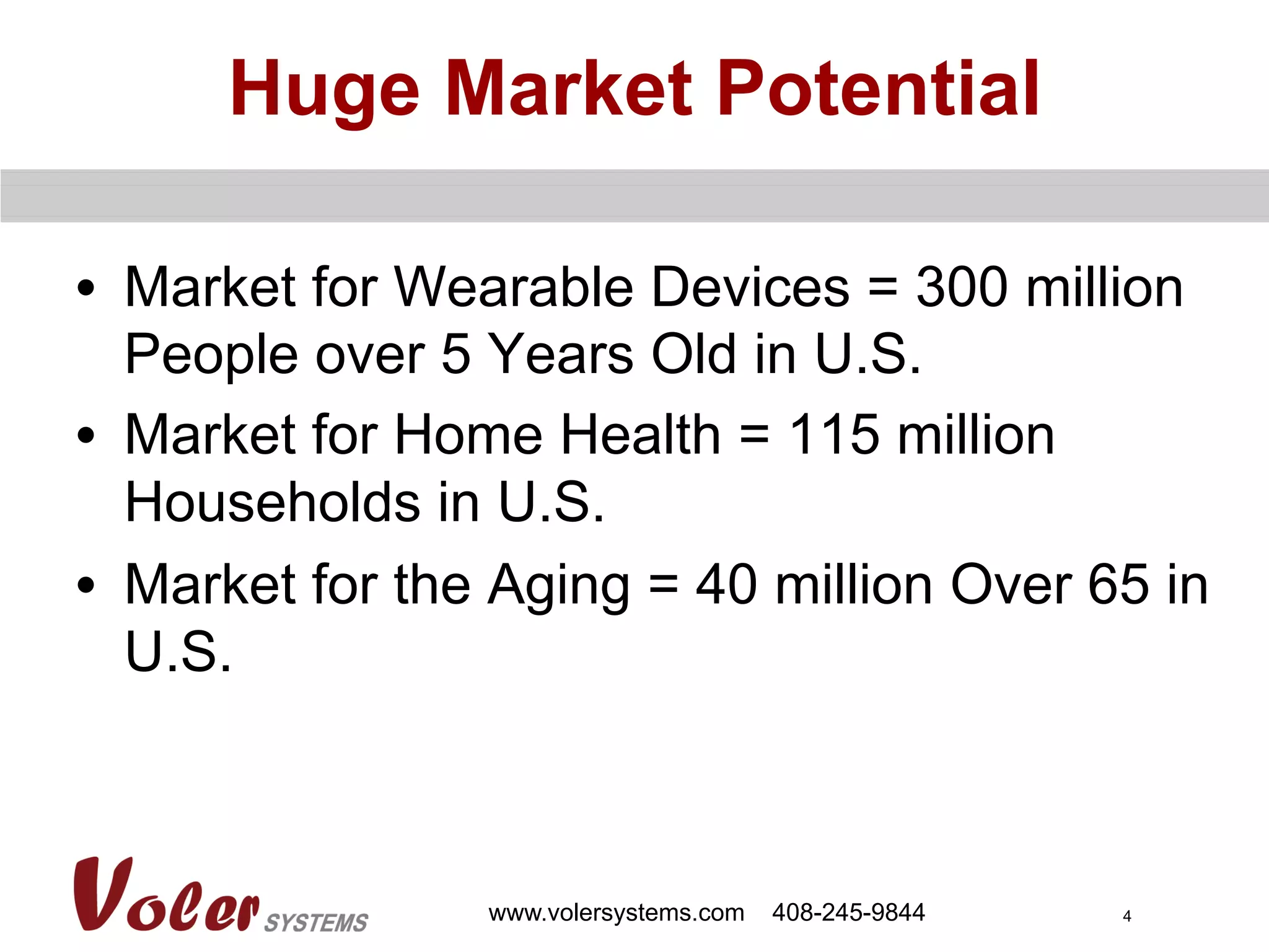 4
Huge Market Potential
•  Market for Wearable Devices = 300 million
People over 5 Years Old in U.S.
•  Market for Home Health = 115 million
Households in U.S.
•  Market for the Aging = 40 million Over 65 in
U.S.
www.volersystems.com 408-245-9844
 