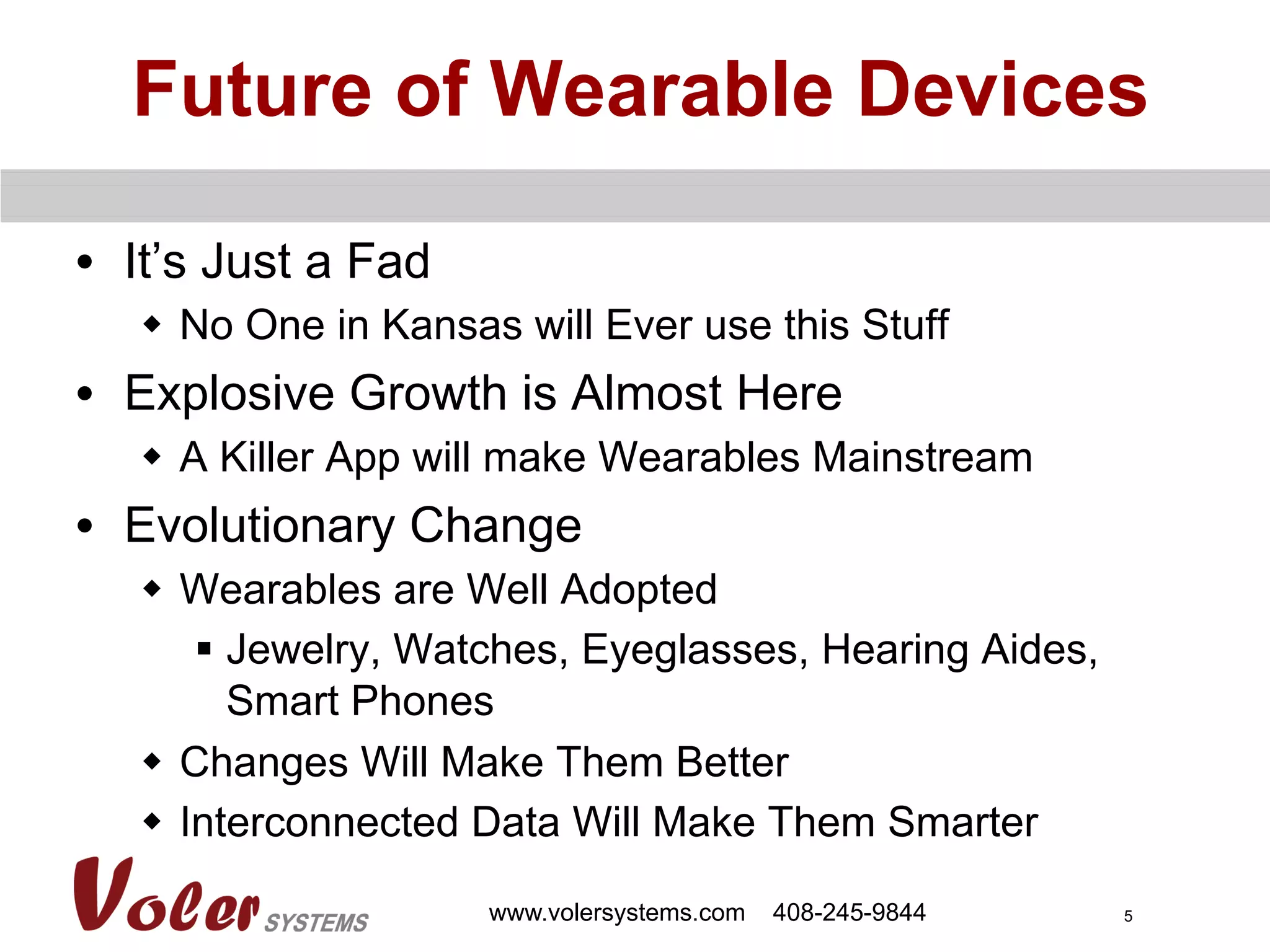 5
Future of Wearable Devices
•  It’s Just a Fad
w  No One in Kansas will Ever use this Stuff
•  Explosive Growth is Almost Here
w  A Killer App will make Wearables Mainstream
•  Evolutionary Change
w  Wearables are Well Adopted
§  Jewelry, Watches, Eyeglasses, Hearing Aides,
Smart Phones
w  Changes Will Make Them Better
w  Interconnected Data Will Make Them Smarter
www.volersystems.com 408-245-9844
 