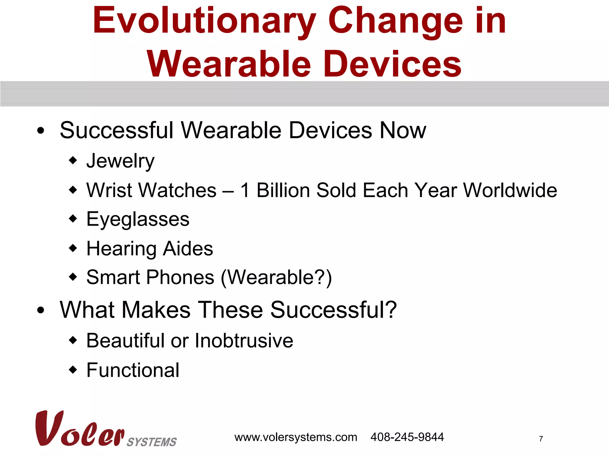 7
Evolutionary Change in
Wearable Devices
•  Successful Wearable Devices Now
w  Jewelry
w  Wrist Watches – 1 Billion Sold Each Year Worldwide
w  Eyeglasses
w  Hearing Aides
w  Smart Phones (Wearable?)
•  What Makes These Successful?
w  Beautiful or Inobtrusive
w  Functional
www.volersystems.com 408-245-9844
 
