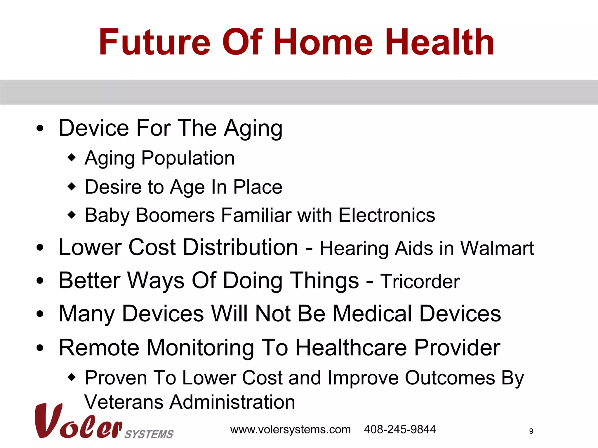 9
Future Of Home Health
•  Device For The Aging
w  Aging Population
w  Desire to Age In Place
w  Baby Boomers Familiar with Electronics
•  Lower Cost Distribution - Hearing Aids in Walmart
•  Better Ways Of Doing Things - Tricorder
•  Many Devices Will Not Be Medical Devices
•  Remote Monitoring To Healthcare Provider
w  Proven To Lower Cost and Improve Outcomes By
Veterans Administration
www.volersystems.com 408-245-9844
 