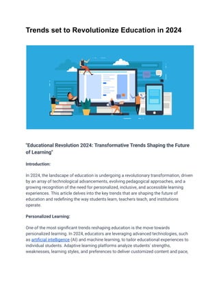 Trends set to Revolutionize Education in 2024
"Educational Revolution 2024: Transformative Trends Shaping the Future
of Learning"
Introduction:
In 2024, the landscape of education is undergoing a revolutionary transformation, driven
by an array of technological advancements, evolving pedagogical approaches, and a
growing recognition of the need for personalized, inclusive, and accessible learning
experiences. This article delves into the key trends that are shaping the future of
education and redefining the way students learn, teachers teach, and institutions
operate.
Personalized Learning:
One of the most significant trends reshaping education is the move towards
personalized learning. In 2024, educators are leveraging advanced technologies, such
as artificial intelligence (AI) and machine learning, to tailor educational experiences to
individual students. Adaptive learning platforms analyze students' strengths,
weaknesses, learning styles, and preferences to deliver customized content and pace,
 