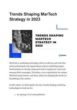 Trends Shaping MarTech
Strategy in 2023
MarTech or marketing technology refers to software and tools that
assist professionals and organizations achieve marketing targets.
Professionals are already using such tools to implement, track and
measure their campaigns. Nowadays, every organization has unique
MarTech requirements, and those which are adopting this trend are
benefitting at the earliest.
In this article, we shall explore the top 7 trends shaping marketing
technologies to look out for.
1. An upsurge of no-code platforms
 