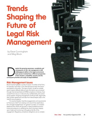 Trends
Shaping the
Future of
Legal Risk
Management
 by Dave Cunningham
 and Meg Block




D
            espite the growing awareness, complexity and
            consequence of risk, risk management is still
            challenging to define in the legal environment.
            Each person involved has a different perspective
            of the situation, probability, severity and the
consequent priorities and scope of responsibilities.


Risk Management Issues
Recent events highlight a variety of issues. A number of law firms,
for example, have been in the news because private information
was leaked to the public. This type of event, as well as multiple
search engine rollbacks (after private information was uncovered
through internal searches) and HIPAA compliance initiatives, have
caused firms to focus on data security, confidentiality and control
across systems. Ongoing management of ethical walls, legal holds,
data transfer agreements and data from lateral lawyers add to the
need for secure systems.
      For practice leaders, fixed fee engagements and requirements
to “know your client” are creating a stir around how assertively a
firm manages engagements. For general counsels, an increased
likelihood that clients will “go bad” in these troubled economic
times puts pressure on validating the client’s business integrity
upon intake and monitoring it throughout the life of the
engagement. Regulatory compliance obligations are so complex

                                                                      Peer to Peer   the quarterly magazine of ILTA   41
 