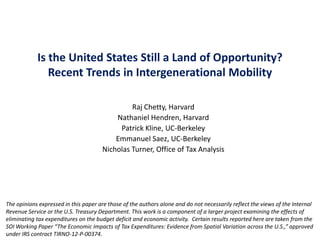 Is the United States Still a Land of Opportunity?
Recent Trends in Intergenerational Mobility
Raj Chetty, Harvard
Nathaniel Hendren, Harvard
Patrick Kline, UC-Berkeley
Emmanuel Saez, UC-Berkeley
Nicholas Turner, Office of Tax Analysis

The opinions expressed in this paper are those of the authors alone and do not necessarily reflect the views of the Internal
Revenue Service or the U.S. Treasury Department. This work is a component of a larger project examining the effects of
eliminating tax expenditures on the budget deficit and economic activity. Certain results reported here are taken from the
SOI Working Paper “The Economic Impacts of Tax Expenditures: Evidence from Spatial Variation across the U.S.,” approved
under IRS contract TIRNO-12-P-00374.

 
