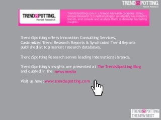 TrendsSpotting offers Innovation Consulting Services,
Customized Trend Research Reports & Syndicated Trend Reports
published at top market research databases.
TrendsSpotting Research serves leading international brands.
TrendsSpotting’s insights are presented at
and quoted in the .
Visit us here:
The TrendsSpotting Blog
www.trendsspotting.com
news media
 