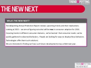 TrendsSpotting Annual Prediction Report reviews upcoming trends and their implications.
Looking at 2015 – we aim at figuring out what will be new in consumer adoption for 2016.
Covering trends in different consumer domains , we’ve learned that consumer needs can be
quickly gathered to observed behaviors. People are looking for ways to display these behaviors.
Technologies offer them such solutions.
We are interested in finding out how such future developments may unfold next year.
What’s THE NEW NEXT?
 