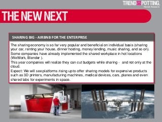 Sharing big - Airbnb for the Enterprise
The sharing economy is so far very popular and beneficial on individual basis (sharing
your car, renting your house, dinner hosting, money lending, music sharing, and so on).
Some companies have already implemented the shared workplace in hot locations
(WeWork, Blender ).
This year companies will realize they can cut budgets while sharing - and not only at the
cloud.
Expect: We will see platforms rising up to offer sharing models for expensive products
such as 3D printers, manufacturing machines, medical devices, cars, planes and even
shared labs for experiments in space.
SHARING BIG - AIRBNB FOR THE ENTERPRISE
 